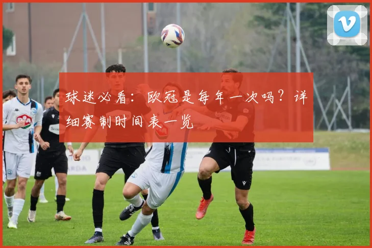 球迷必看：欧冠是每年一次吗？详细赛制时间表一览