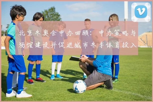 北京冬奥会申办回顾：申办策略与场馆建设并促进城市冬季体育投入