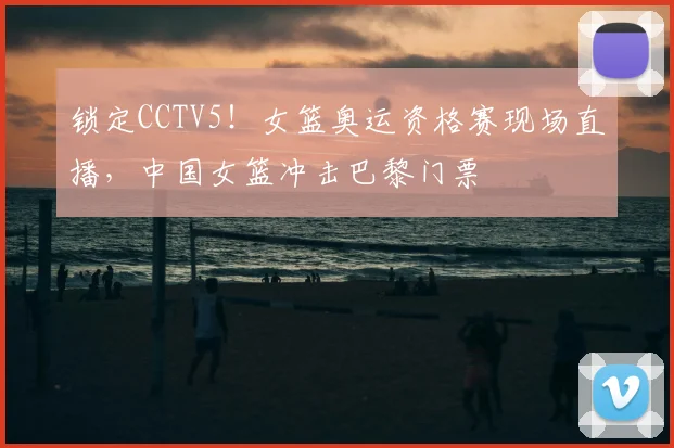 锁定CCTV5！女篮奥运资格赛现场直播，中国女篮冲击巴黎门票